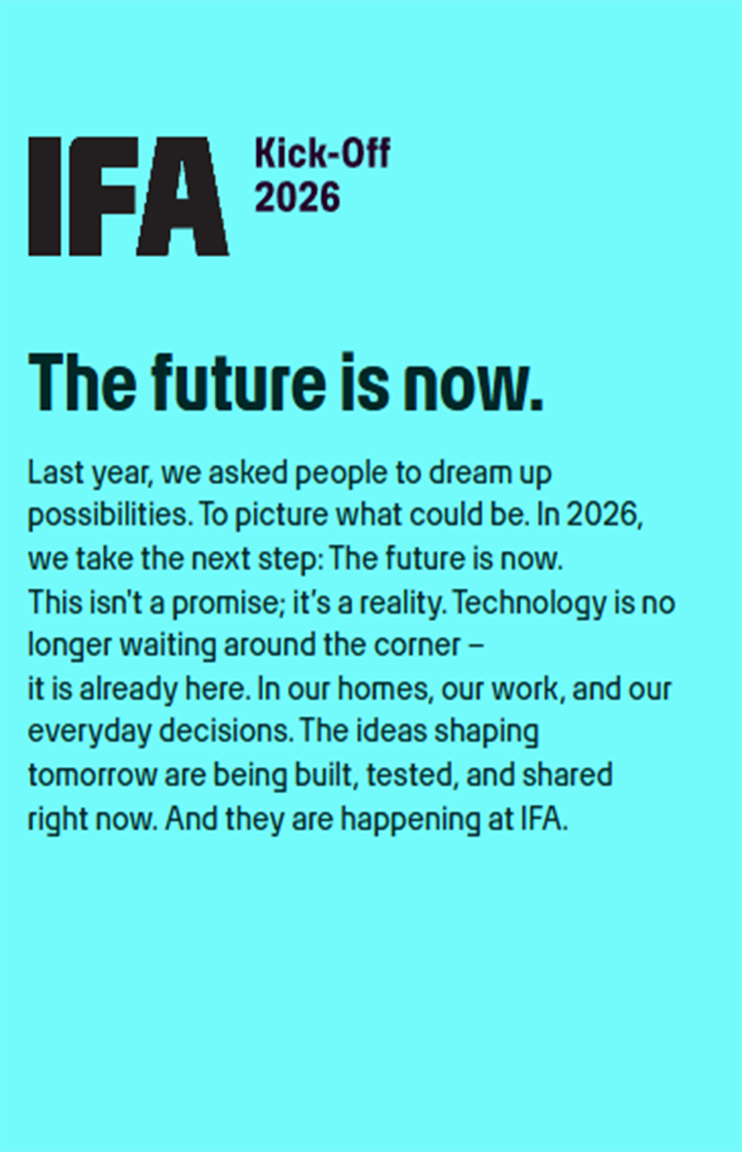 IFA 2026 官方启动视觉海报。上方大字“IFA Kick-Off 2026”，中央醒目标语“The future is now.”。背景深蓝色调，融入抽象电路纹理与柏林电视塔轮廓。下方小字文案：“Last year, we asked people to dream up possibilities... In 2026, we take the next step: The future is now. Technology is no longer waiting around the corner – it is already here. In our homes, our work, and our everyday decisions. The ideas shaping tomorrow are being built, tested, and shared right now. And they are happening at IFA.”